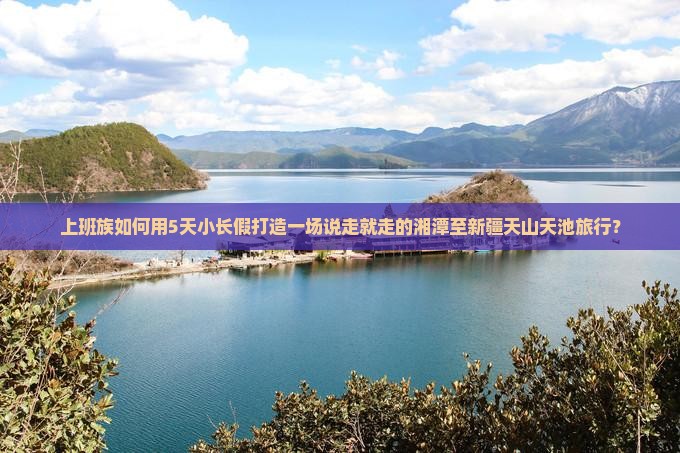 上班族如何用5天小长假打造一场说走就走的湘潭至新疆天山天池旅行？