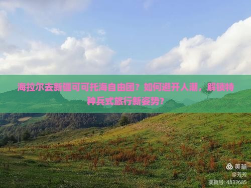 海拉尔去新疆可可托海自由团？如何避开人潮，解锁特种兵式旅行新姿势？
