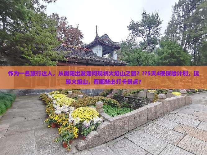 作为一名旅行达人，从衡阳出发如何规划火焰山之旅？??5天4夜探险计划，玩转火焰山，有哪些必打卡景点？