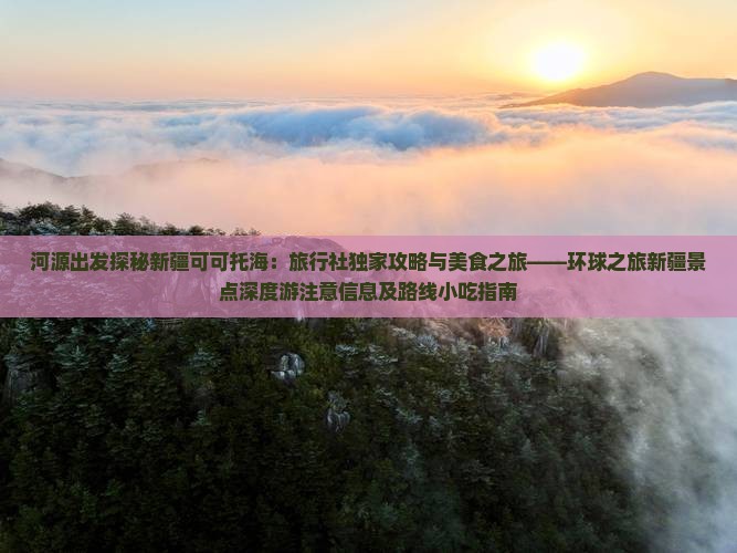 河源出发探秘新疆可可托海：旅行社独家攻略与美食之旅——环球之旅新疆景点深度游注意信息及路线小吃指南