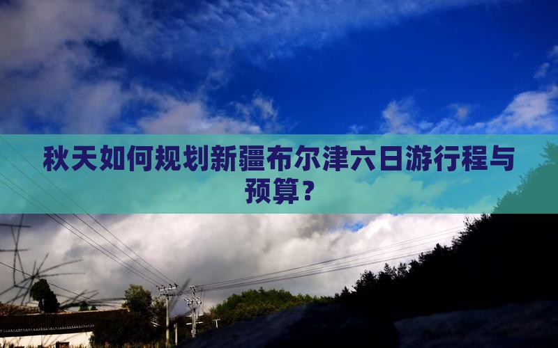秋天如何规划新疆布尔津六日游行程与预算？