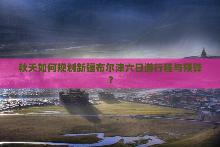秋天如何规划新疆布尔津六日游行程与预算？