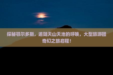 探秘鄂尔多斯，追随天山天池的呼唤，大型旅游团奇幻之旅启程！
