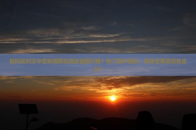 如何规划汉中至新疆那拉提自由团行程？热门旅行痛点，玩转全新潮流自由行！