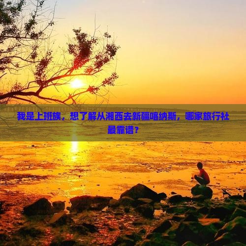 我是上班族，想了解从湘西去新疆喀纳斯，哪家旅行社最靠谱？
