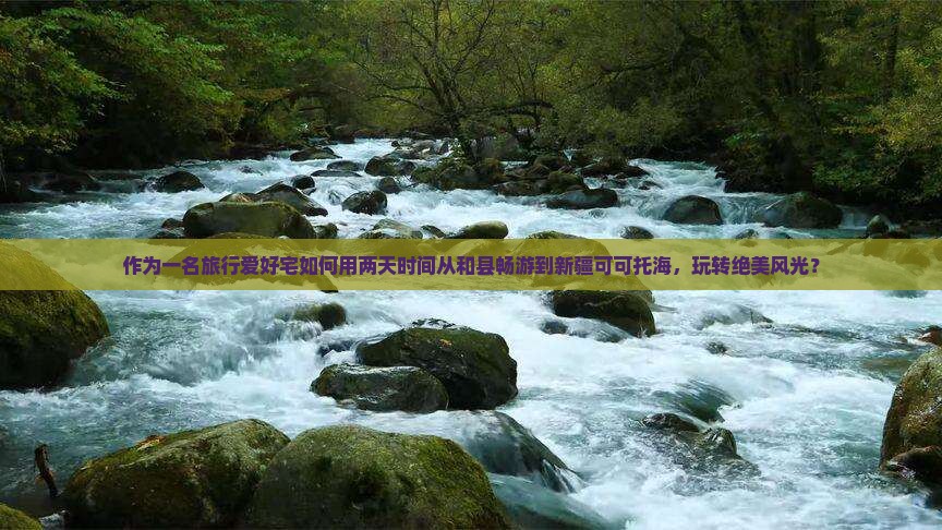 作为一名旅行爱好宅如何用两天时间从和县畅游到新疆可可托海，玩转绝美风光？