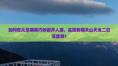 如何在元旦期间巧妙避开人潮，实现新疆天山天池二日深度游？