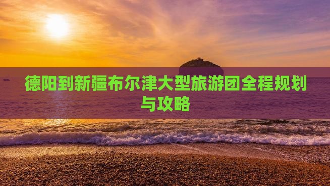 德阳到新疆布尔津大型旅游团全程规划与攻略