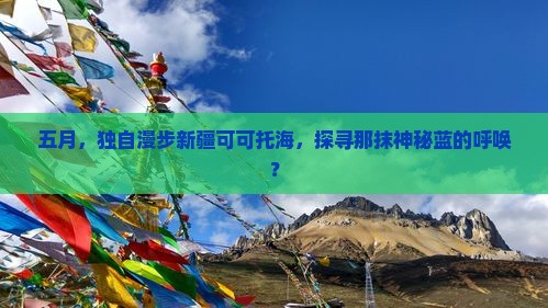 五月,独自漫步新疆可可托海,探寻那抹神秘蓝的呼唤? 五月,独自漫步新疆可可托海,探寻那抹神秘蓝的呼唤?