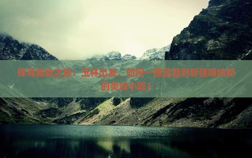 探寻美食之旅：玉林出发，如何一路品尝到新疆喀纳斯的美味小吃？