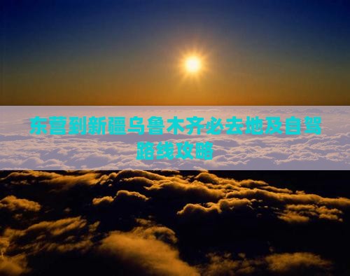 东营到新疆乌鲁木齐必去地及自驾路线攻略