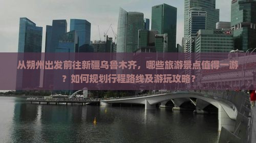 从朔州出发前往新疆乌鲁木齐，哪些旅游景点值得一游？如何规划行程路线及游玩攻略？
