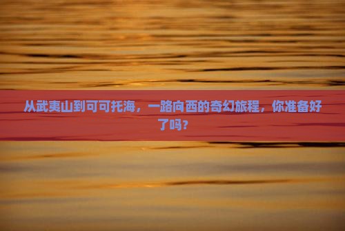 从武夷山到可可托海，一路向西的奇幻旅程，你准备好了吗？