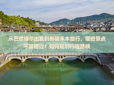 从巴彦倬尔出发到新疆禾木旅行，哪些景点不容错过？如何规划行程路峡
