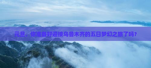 元旦，你准备好迎接乌鲁木齐的五日梦幻之旅了吗？