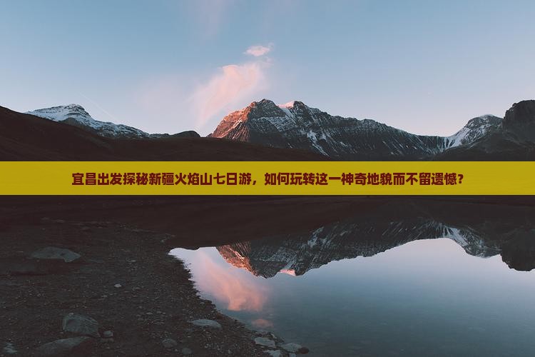 宜昌出发探秘新疆火焰山七日游，如何玩转这一神奇地貌而不留遗憾？