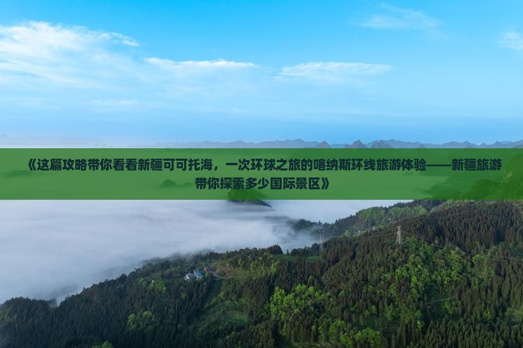 《这篇攻略带你看看新疆可可托海，一次环球之旅的喀纳斯环线旅游体验——新疆旅游带你探索多少国际景区》