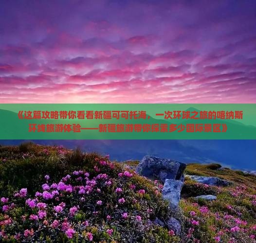 《这篇攻略带你看看新疆可可托海，一次环球之旅的喀纳斯环线旅游体验——新疆旅游带你探索多少国际景区》