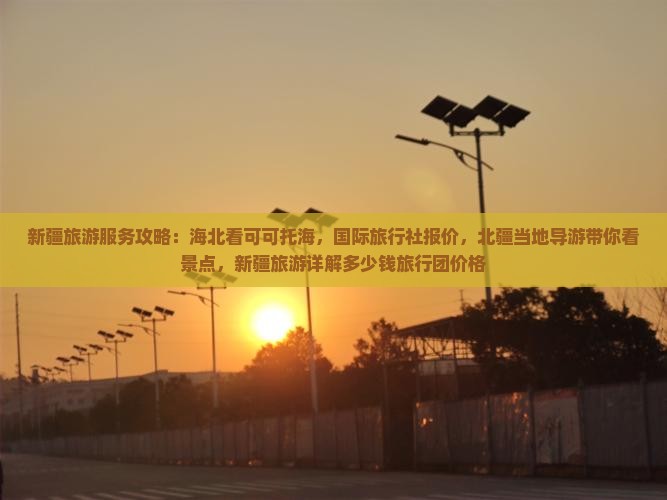新疆旅游服务攻略：海北看可可托海，国际旅行社报价，北疆当地导游带你看景点，新疆旅游详解多少钱旅行团价格