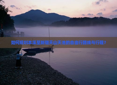 如何规划本溪至新疆天山天池的自由行路线与行程？