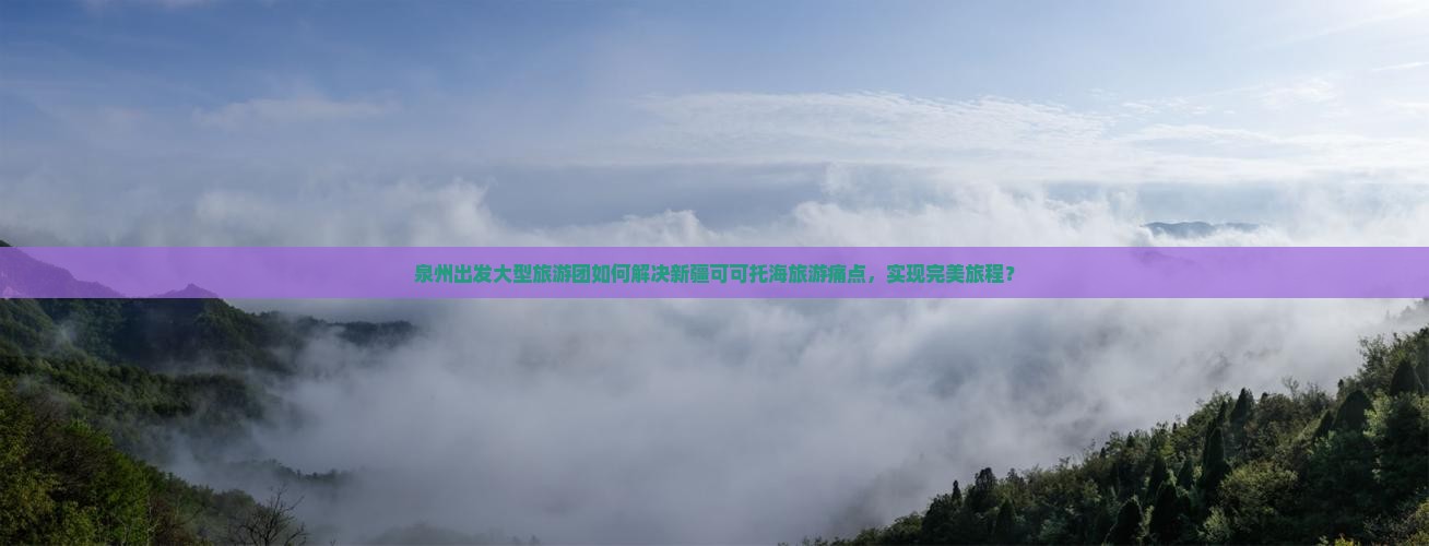 泉州出发大型旅游团如何解决新疆可可托海旅游痛点，实现完美旅程？