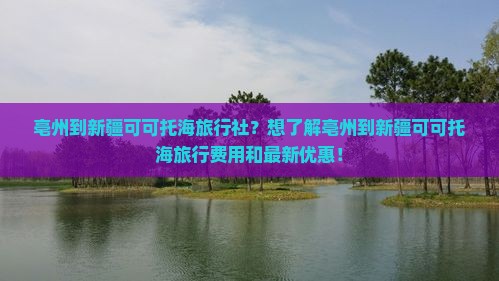 亳州到新疆可可托海旅行社？想了解亳州到新疆可可托海旅行费用和最新优惠！