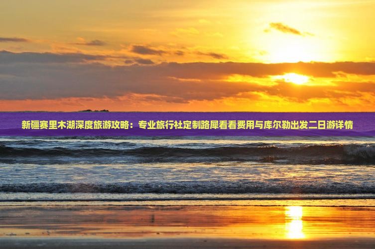 新疆赛里木湖深度旅游攻略：专业旅行社定制路犀看看费用与库尔勒出发二日游详情