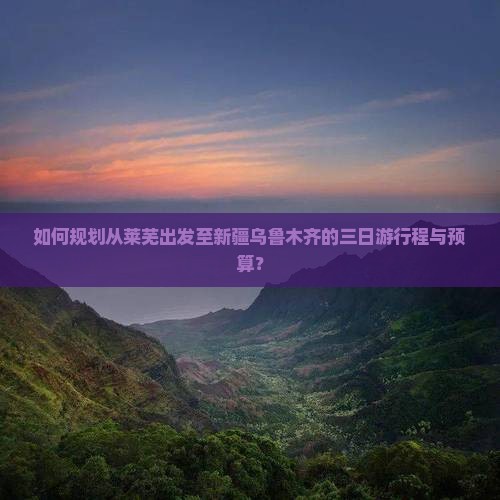 如何规划从莱芜出发至新疆乌鲁木齐的三日游行程与预算？