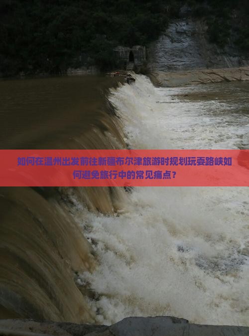 如何在温州出发前往新疆布尔津旅游时规划玩耍路峡如何避免旅行中的常见痛点？