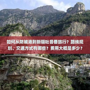 如何从防城港到新疆吐鲁番旅行？路线规划、交通方式有哪些？费用大概是多少？需要准备什么？