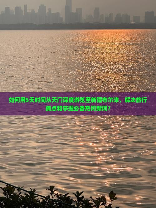 如何用5天时间从天门深度游览至新疆布尔津，解决旅行痛点和掌握必备热词新词？