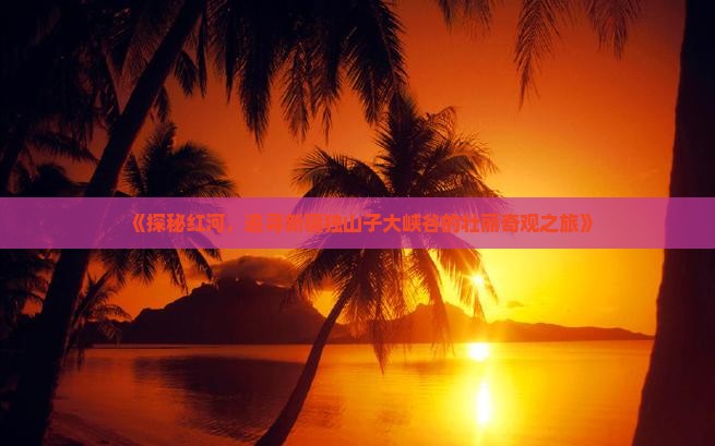 《探秘红河，追寻新疆独山子大峡谷的壮丽奇观之旅》