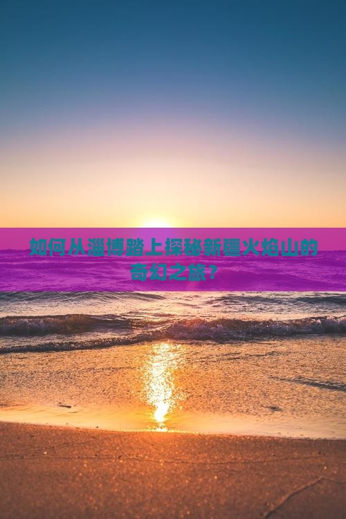 如何从淄博踏上探秘新疆火焰山的奇幻之旅？