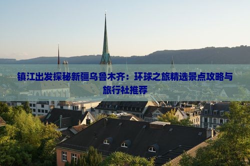 镇江出发探秘新疆乌鲁木齐：环球之旅精选景点攻略与旅行社推荐