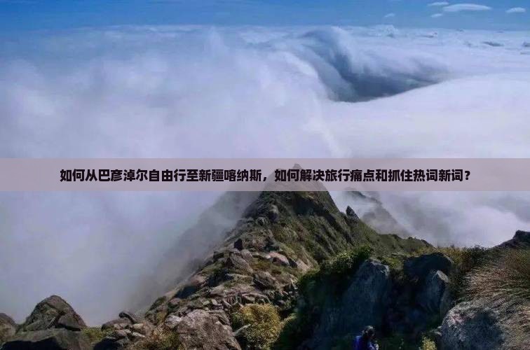 如何从巴彦淖尔自由行至新疆喀纳斯，如何解决旅行痛点和抓住热词新词？