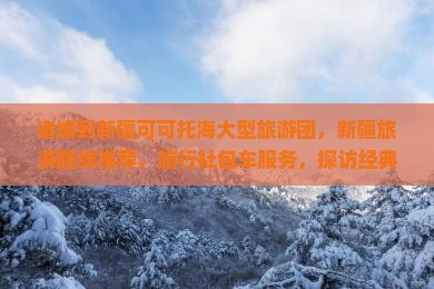 诸城到新疆可可托海大型旅游团，新疆旅游路线推荐，旅行社包车服务，探访经典景点，尽享中国美丽旅行