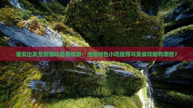 淮安出发至新疆吐鲁番旅游：当地特色小吃推荐与美食攻略有哪些？