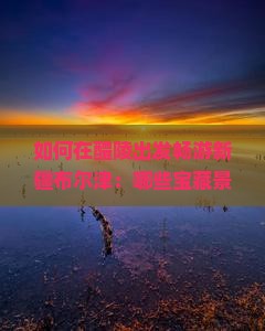 如何在醴陵出发畅游新疆布尔津：哪些宝藏景点不能错过，解锁旅行新体验？
