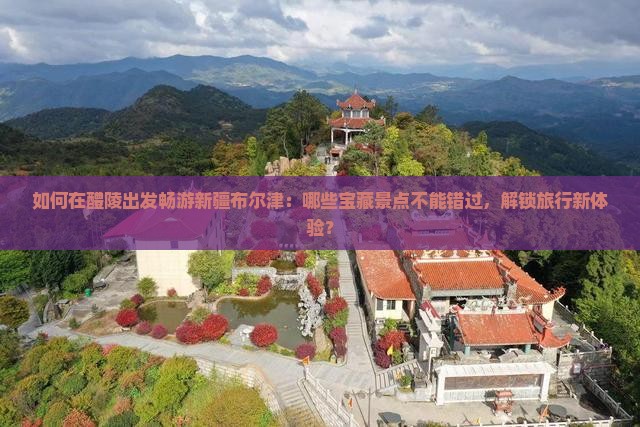 如何在醴陵出发畅游新疆布尔津：哪些宝藏景点不能错过，解锁旅行新体验？