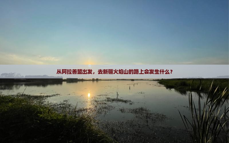 从阿拉善盟出发，去新疆火焰山的路上会发生什么？