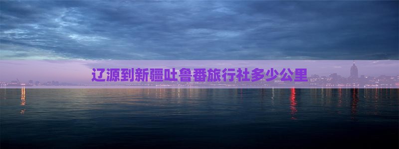 辽源到新疆吐鲁番旅行社