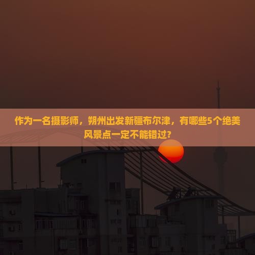 作为一名摄影师，朔州出发新疆布尔津，有哪些5个绝美风景点一定不能错过？