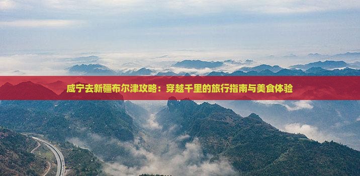 咸宁去新疆布尔津攻略：穿越千里的旅行指南与美食体验