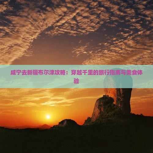 咸宁去新疆布尔津攻略：穿越千里的旅行指南与美食体验