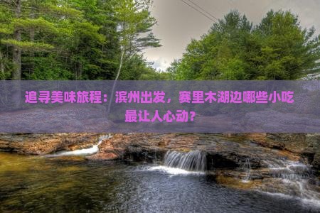 追寻美味旅程：滨州出发，赛里木湖边哪些小吃最让人心动？