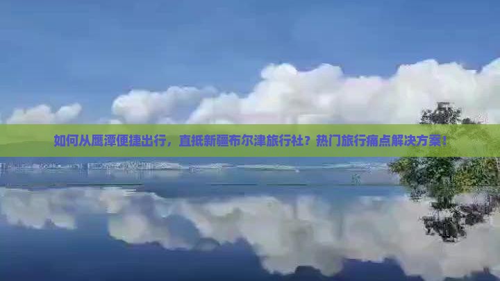 如何从鹰潭便捷出行，直抵新疆布尔津旅行社？热门旅行痛点解决方案！