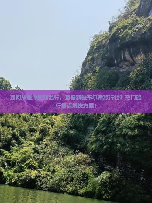 如何从鹰潭便捷出行，直抵新疆布尔津旅行社？热门旅行痛点解决方案！