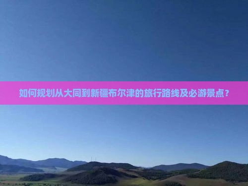 如何规划从大同到新疆布尔津的旅行路线及必游景点？