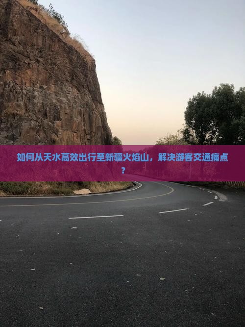 如何从天水高效出行至新疆火焰山，解决游客交通痛点？