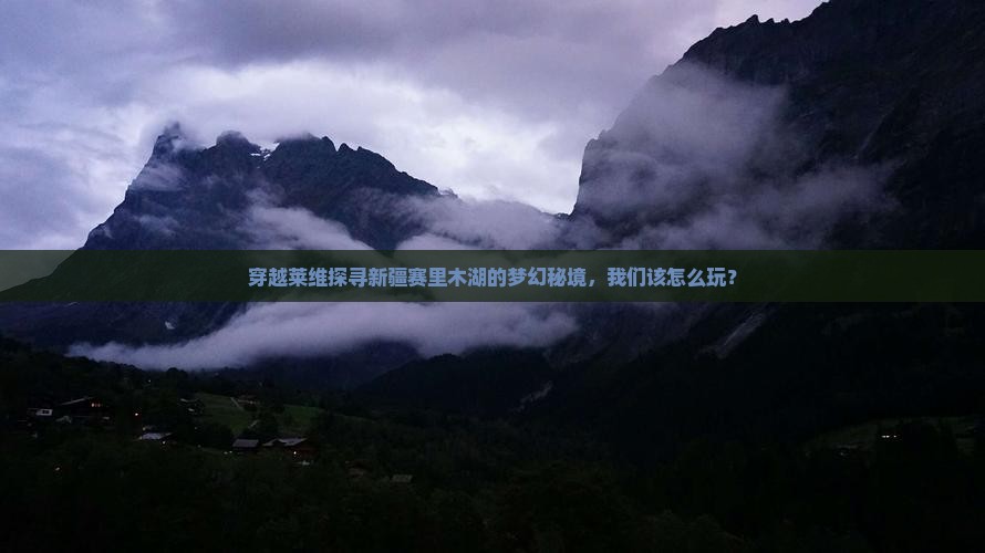 穿越莱维探寻新疆赛里木湖的梦幻秘境，我们该怎么玩？